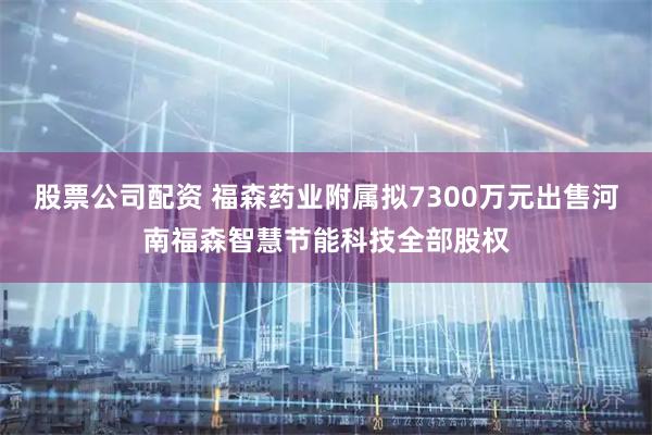 股票公司配资 福森药业附属拟7300万元出售河南福森智慧节能科技全部股权