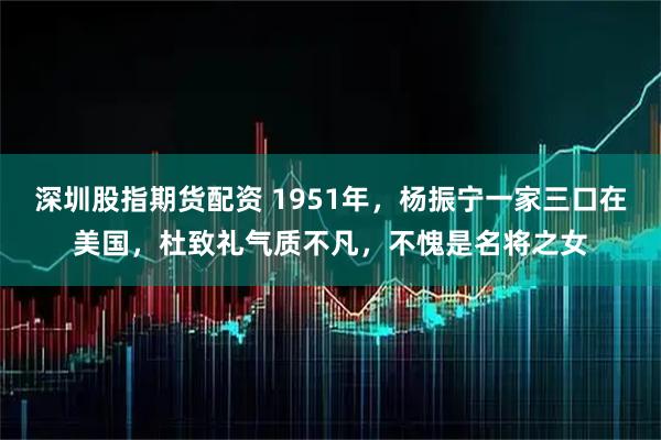 深圳股指期货配资 1951年，杨振宁一家三口在美国，杜致礼气质不凡，不愧是名将之女