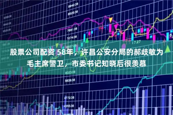 股票公司配资 58年，许昌公安分局的郝歧敏为毛主席警卫，市委书记知晓后很羡慕