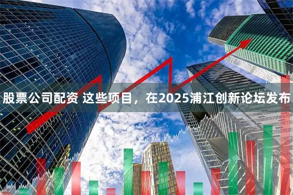 股票公司配资 这些项目，在2025浦江创新论坛发布