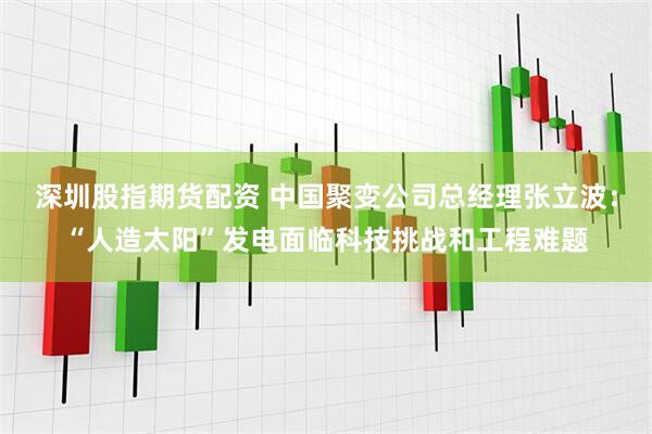 深圳股指期货配资 中国聚变公司总经理张立波：“人造太阳”发电面临科技挑战和工程难题