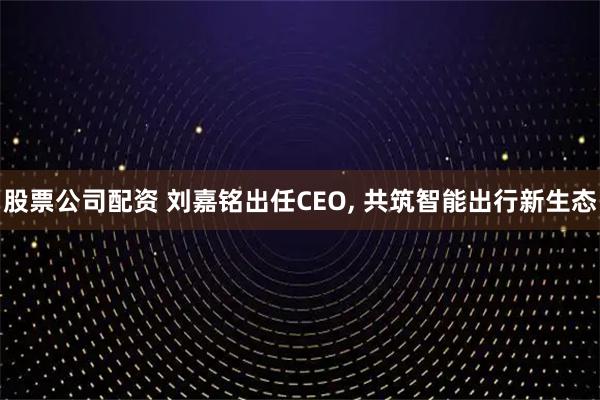 股票公司配资 刘嘉铭出任CEO, 共筑智能出行新生态