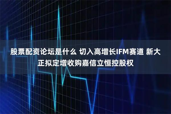 股票配资论坛是什么 切入高增长IFM赛道 新大正拟定增收购嘉信立恒控股权