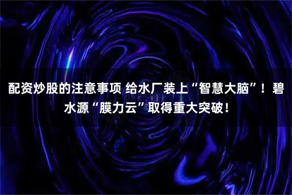 配资炒股的注意事项 给水厂装上“智慧大脑”！碧水源“膜力云”取得重大突破！