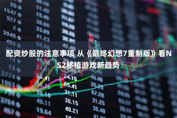 配资炒股的注意事项 从《最终幻想7重制版》看NS2移植游戏新趋势