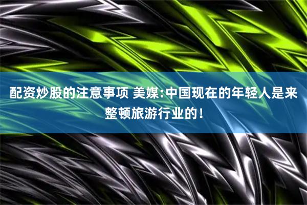 配资炒股的注意事项 美媒:中国现在的年轻人是来整顿旅游行业的！