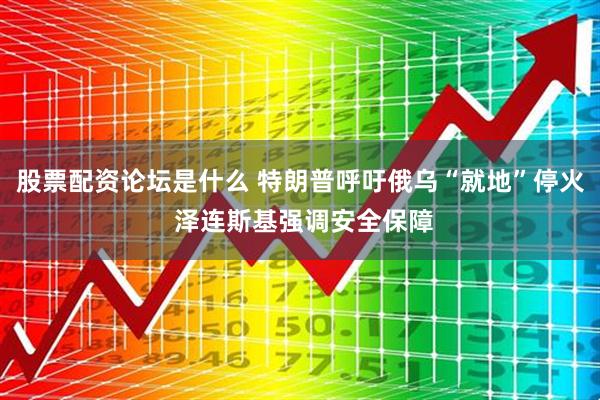 股票配资论坛是什么 特朗普呼吁俄乌“就地”停火 泽连斯基强调安全保障