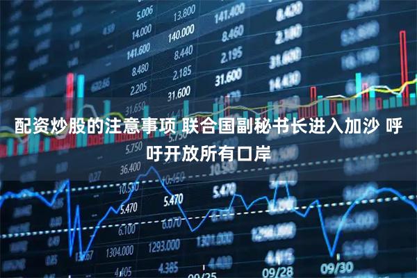 配资炒股的注意事项 联合国副秘书长进入加沙 呼吁开放所有口岸