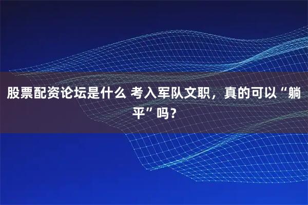 股票配资论坛是什么 考入军队文职，真的可以“躺平”吗？