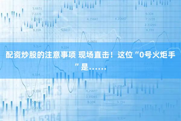 配资炒股的注意事项 现场直击！这位“0号火炬手”是……