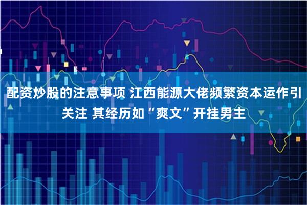 配资炒股的注意事项 江西能源大佬频繁资本运作引关注 其经历如“爽文”开挂男主
