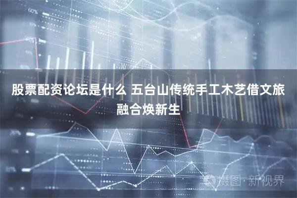 股票配资论坛是什么 五台山传统手工木艺借文旅融合焕新生
