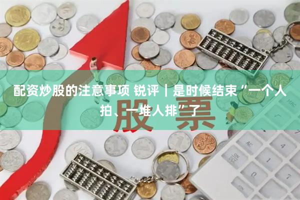 配资炒股的注意事项 锐评｜是时候结束“一个人拍、一堆人排”了