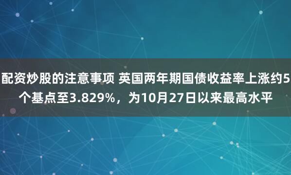 配资炒股的注意事项 英国两年期国债收益率上涨约5个基点至3.829%，为10月27日以来最高水平