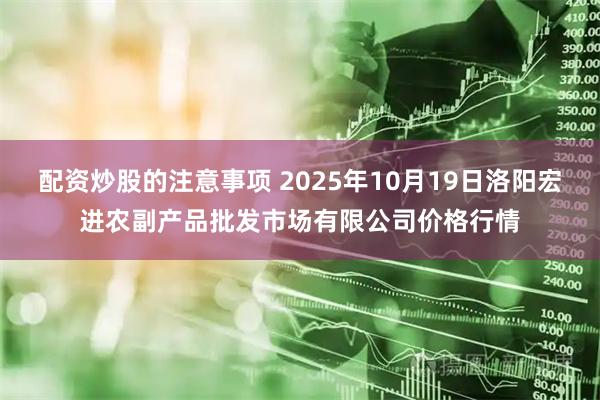 配资炒股的注意事项 2025年10月19日洛阳宏进农副产品批发市场有限公司价格行情