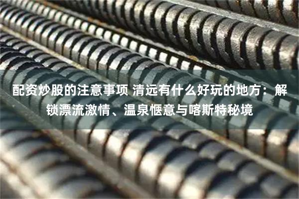 配资炒股的注意事项 清远有什么好玩的地方：解锁漂流激情、温泉惬意与喀斯特秘境