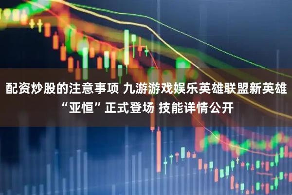 配资炒股的注意事项 九游游戏娱乐英雄联盟新英雄“亚恒”正式登场 技能详情公开