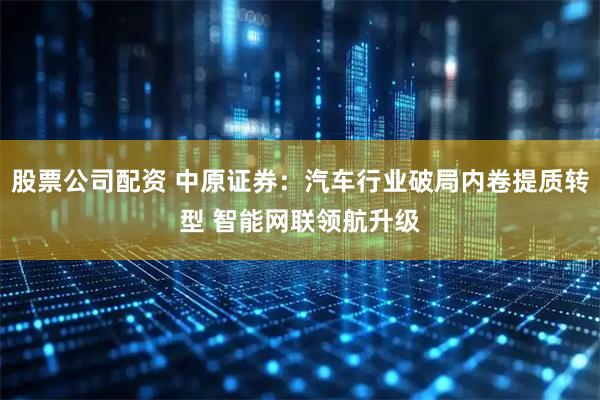 股票公司配资 中原证券：汽车行业破局内卷提质转型 智能网联领航升级