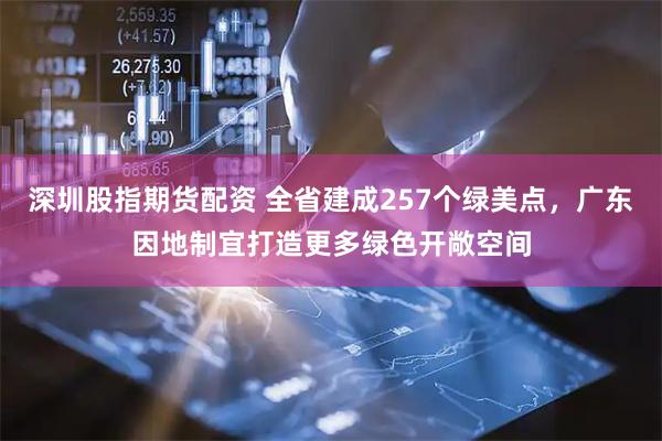 深圳股指期货配资 全省建成257个绿美点，广东因地制宜打造更多绿色开敞空间