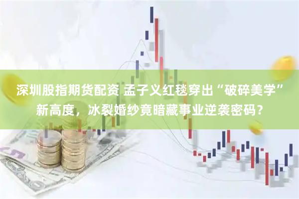 深圳股指期货配资 孟子义红毯穿出“破碎美学”新高度，冰裂婚纱竟暗藏事业逆袭密码？