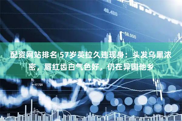 配资网站排名 57岁英拉久违现身：头发乌黑浓密，唇红齿白气色好，仍在异国他乡