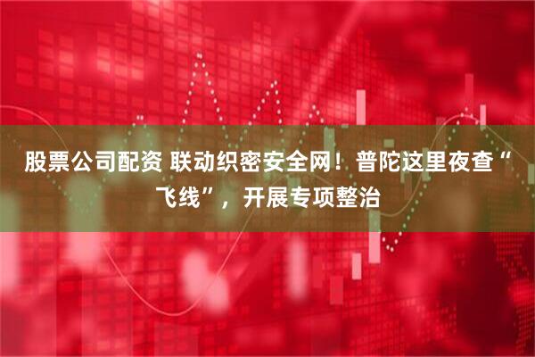 股票公司配资 联动织密安全网！普陀这里夜查“飞线”，开展专项整治