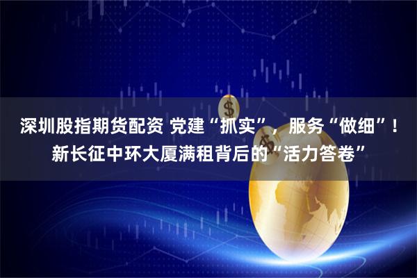 深圳股指期货配资 党建“抓实”，服务“做细”！新长征中环大厦满租背后的“活力答卷”