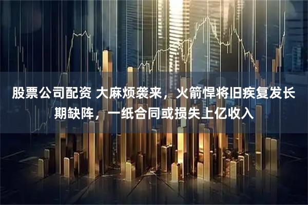 股票公司配资 大麻烦袭来，火箭悍将旧疾复发长期缺阵，一纸合同或损失上亿收入