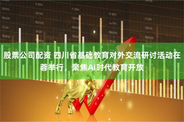股票公司配资 四川省基础教育对外交流研讨活动在蓉举行，聚焦AI时代教育开放