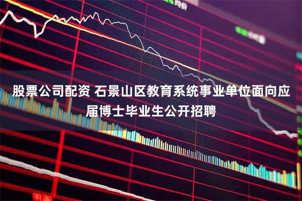 股票公司配资 石景山区教育系统事业单位面向应届博士毕业生公开招聘