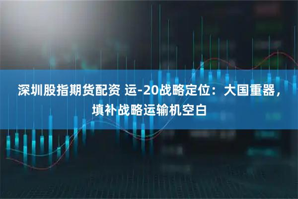 深圳股指期货配资 运-20战略定位：大国重器，填补战略运输机空白