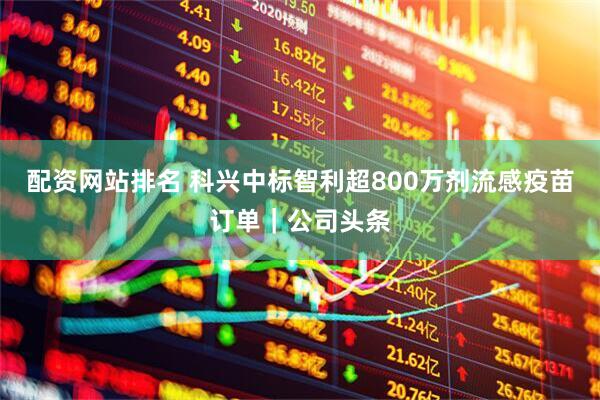 配资网站排名 科兴中标智利超800万剂流感疫苗订单｜公司头条
