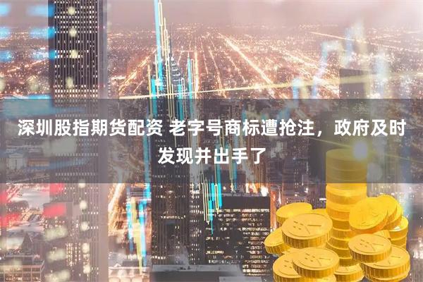 深圳股指期货配资 老字号商标遭抢注，政府及时发现并出手了