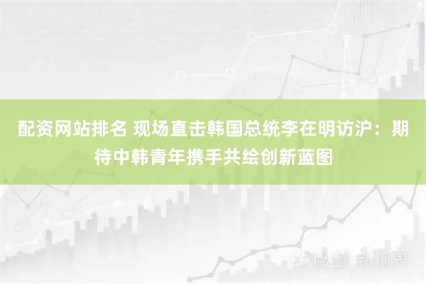 配资网站排名 现场直击韩国总统李在明访沪：期待中韩青年携手共绘创新蓝图