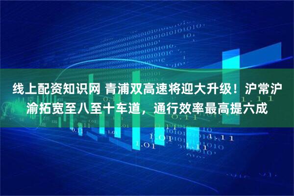 线上配资知识网 青浦双高速将迎大升级！沪常沪渝拓宽至八至十车道，通行效率最高提六成