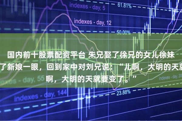 国内前十股票配资平台 朱兄娶了徐兄的女儿徐妹，刘兄只看了新娘一眼，回到家中对刘兄说：“儿啊，大明的天就要变了。”