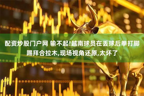 配资炒股门户网 输不起!越南球员在丢球后拳打脚踢拜合拉木,现场视角还原,太坏了