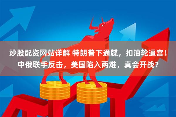 炒股配资网站详解 特朗普下通牒，扣油轮逼宫！中俄联手反击，美国陷入两难，真会开战？