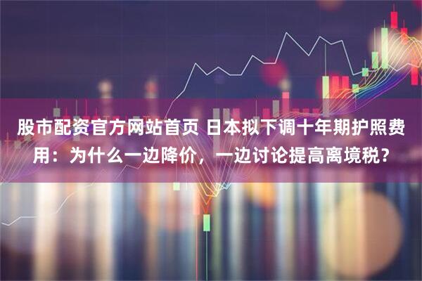 股市配资官方网站首页 日本拟下调十年期护照费用：为什么一边降价，一边讨论提高离境税？