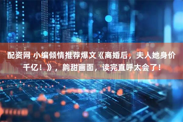 配资网 小编倾情推荐爆文《离婚后，夫人她身价千亿！》，齁甜画面，读完直呼太会了！