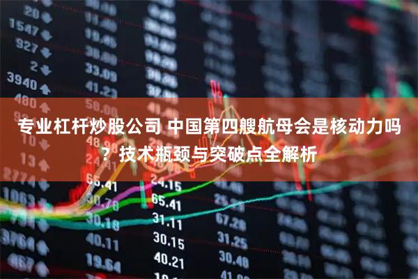 专业杠杆炒股公司 中国第四艘航母会是核动力吗？技术瓶颈与突破点全解析