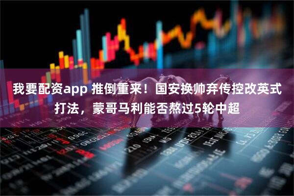 我要配资app 推倒重来！国安换帅弃传控改英式打法，蒙哥马利能否熬过5轮中超