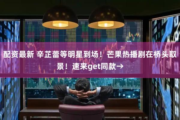 配资最新 辛芷蕾等明星到场！芒果热播剧在桥头取景！速来get同款→