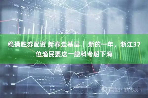 稳操胜券配资 新春走基层｜ 新的一年，浙江37位渔民要送一艘科考船下海
