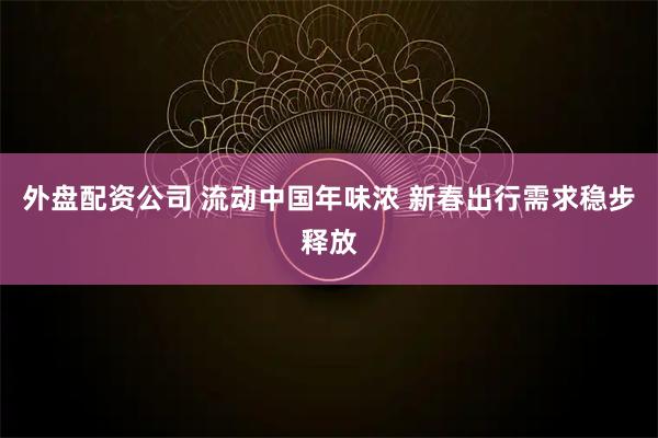 外盘配资公司 流动中国年味浓 新春出行需求稳步释放