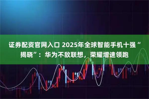证券配资官网入口 2025年全球智能手机十强“揭晓”：华为不敌联想，荣耀增速领跑