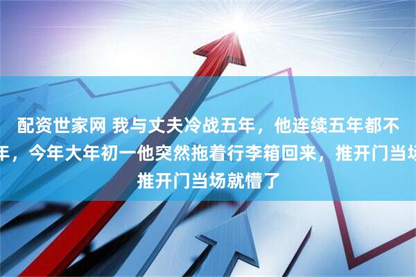 配资世家网 我与丈夫冷战五年，他连续五年都不回家过年，今年大年初一他突然拖着行李箱回来，推开门当场就懵了
