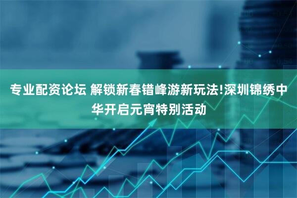 专业配资论坛 解锁新春错峰游新玩法!深圳锦绣中华开启元宵特别活动