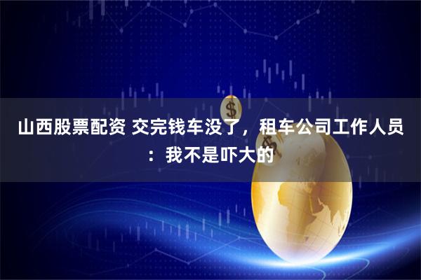 山西股票配资 交完钱车没了，租车公司工作人员：我不是吓大的