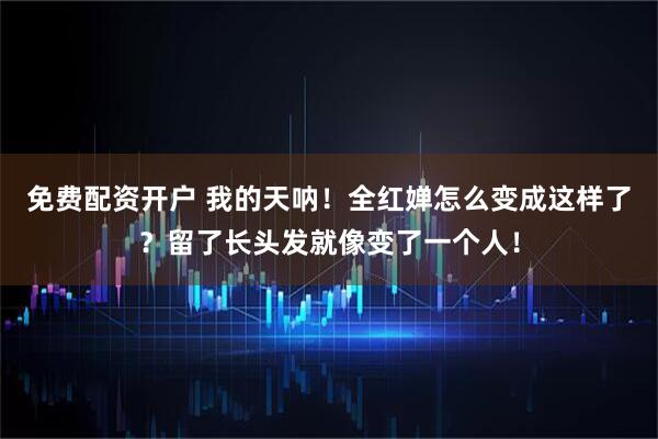 免费配资开户 我的天呐！全红婵怎么变成这样了？留了长头发就像变了一个人！